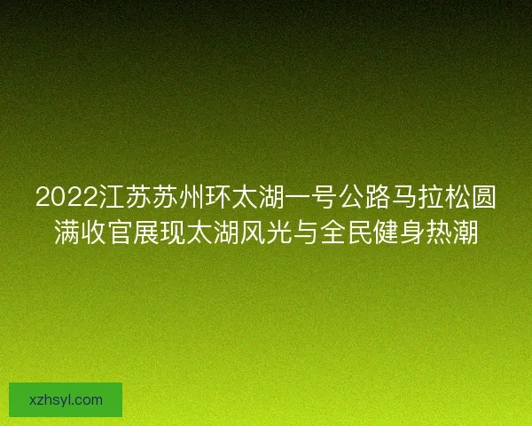 2022江苏苏州环太湖一号公路马拉松圆满收官展现太湖风光与全民健身热潮