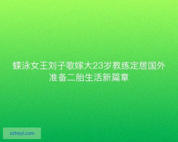 蝶泳女王刘子歌嫁大23岁教练定居国外准备二胎生活新篇章