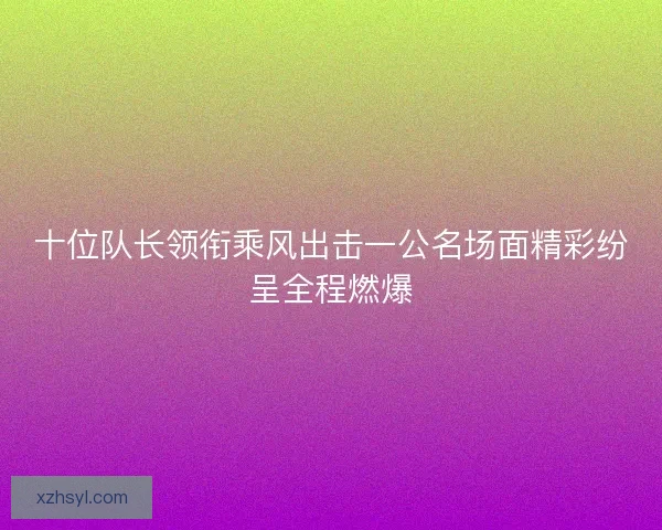 十位队长领衔乘风出击一公名场面精彩纷呈全程燃爆