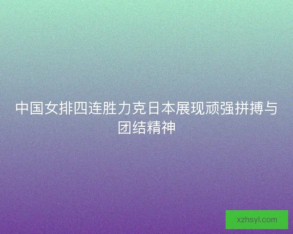 中国女排四连胜力克日本展现顽强拼搏与团结精神