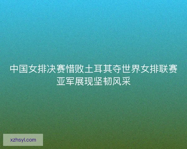 中国女排决赛惜败土耳其夺世界女排联赛亚军展现坚韧风采