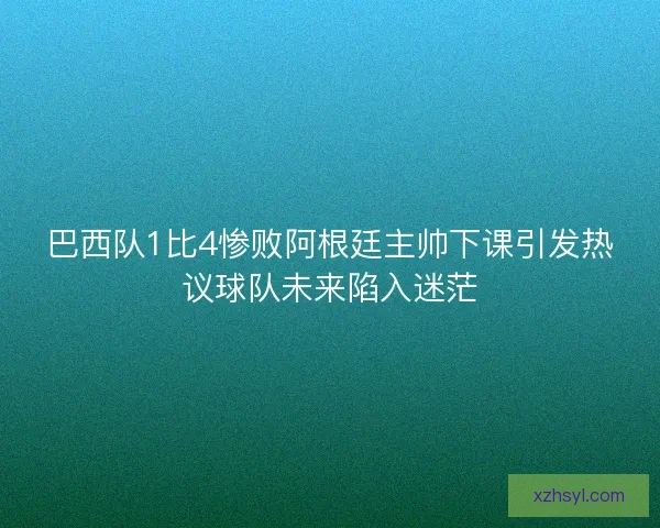 巴西队1比4惨败阿根廷主帅下课引发热议球队未来陷入迷茫
